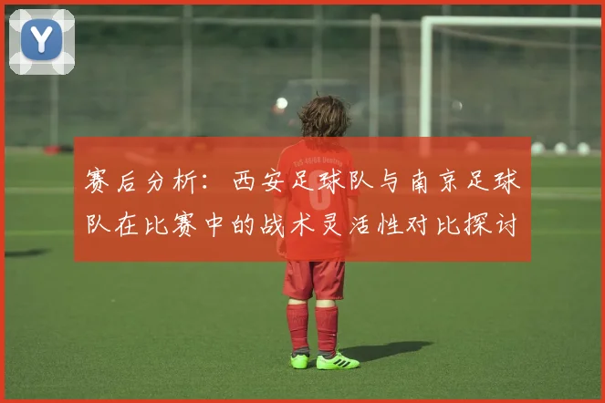 赛后分析：西安足球队与南京足球队在比赛中的战术灵活性对比探讨