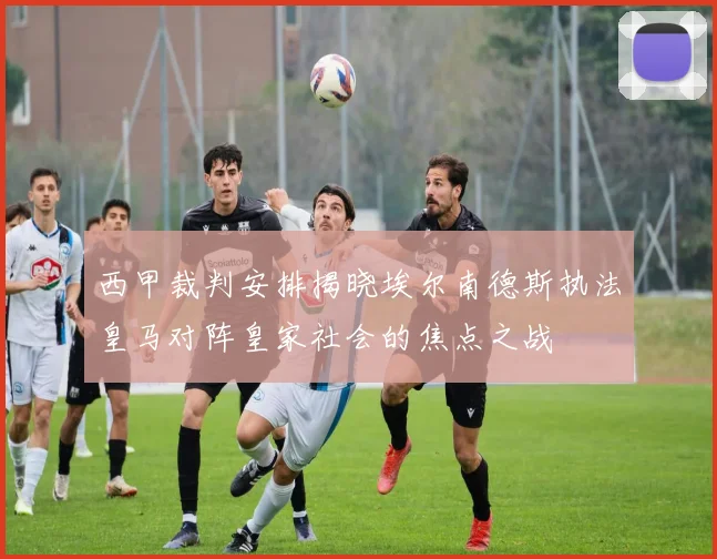 西甲裁判安排揭晓埃尔南德斯执法皇马对阵皇家社会的焦点之战